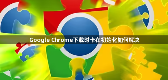 Google Chrome下载时卡在初始化如何解决1