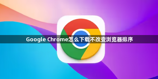Google Chrome怎么下载不改变浏览器排序1