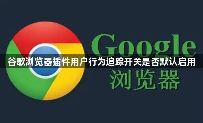 谷歌浏览器插件用户行为追踪开关是否默认启用1