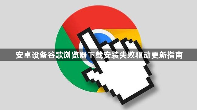 安卓设备谷歌浏览器下载安装失败驱动更新指南1