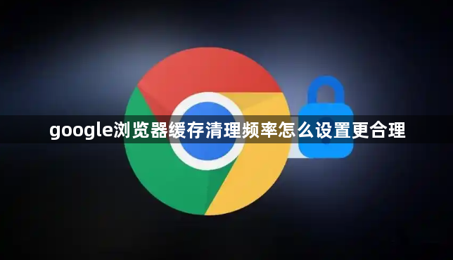 google浏览器缓存清理频率怎么设置更合理1