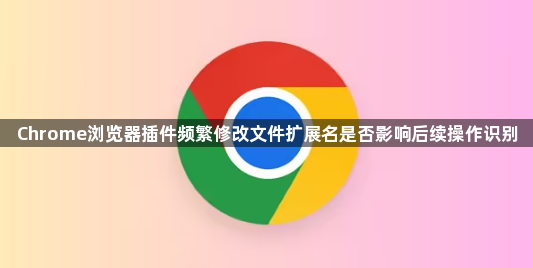 Chrome浏览器插件频繁修改文件扩展名是否影响后续操作识别1