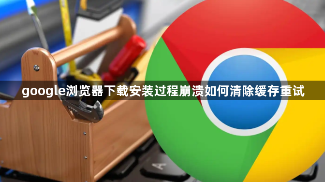 google浏览器下载安装过程崩溃如何清除缓存重试1