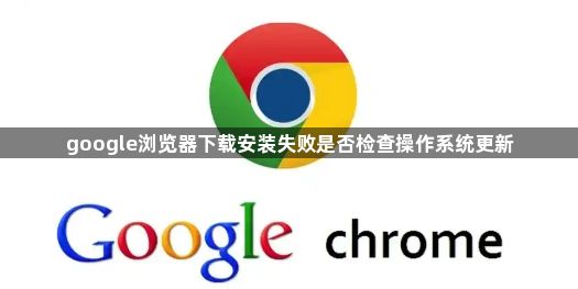 google浏览器下载安装失败是否检查操作系统更新1