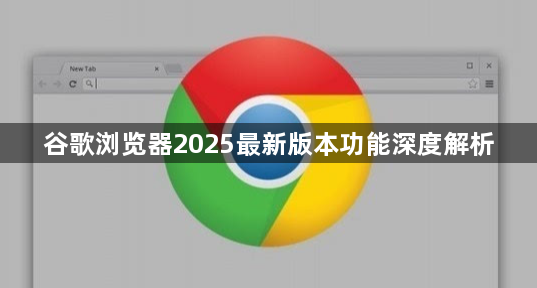 谷歌浏览器2025最新版本功能深度解析1