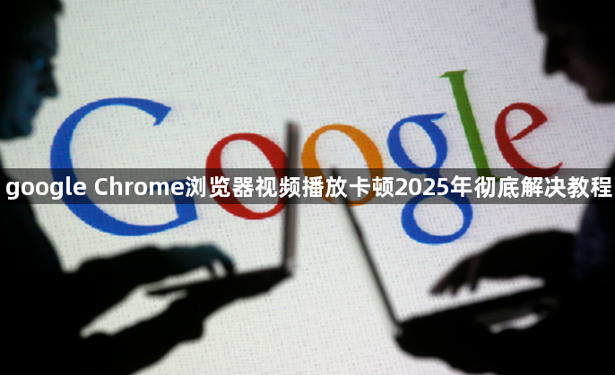 google Chrome浏览器视频播放卡顿2025年彻底解决教程1