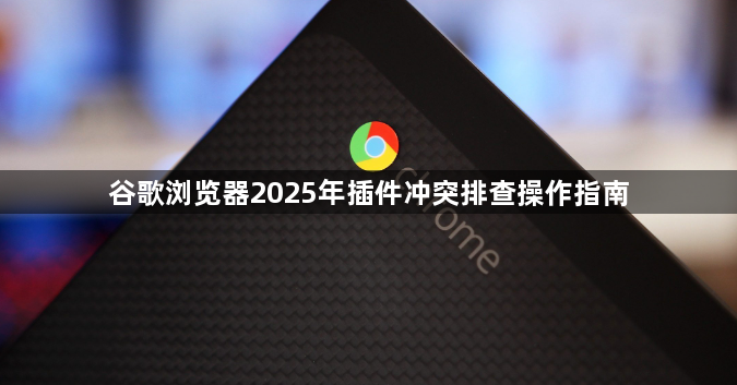 谷歌浏览器2025年插件冲突排查操作指南1