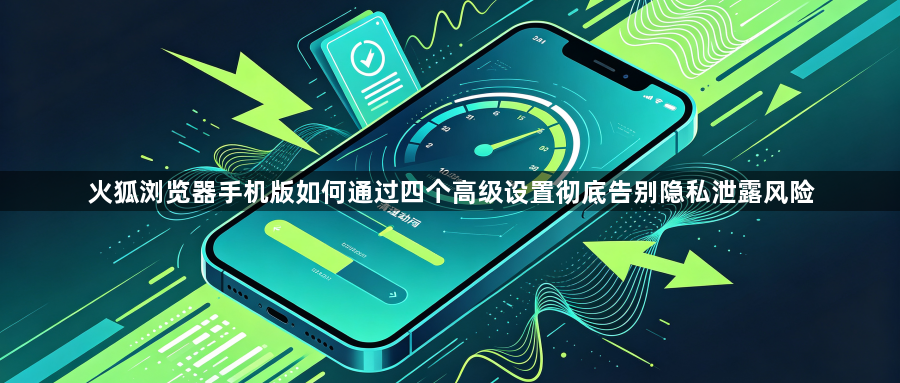 火狐浏览器手机版如何通过四个高级设置彻底告别隐私泄露风险1