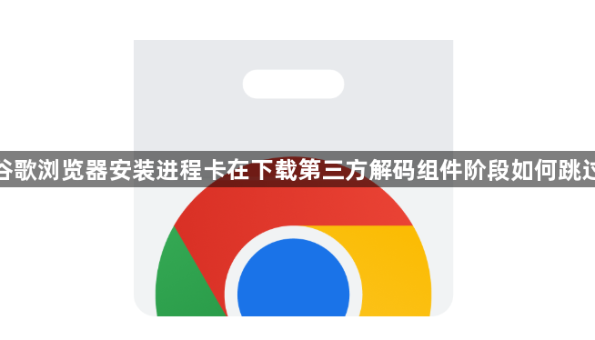 谷歌浏览器安装进程卡在下载第三方解码组件阶段如何跳过1